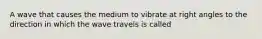 A wave that causes the medium to vibrate at right angles to the direction in which the wave travels is called