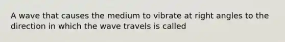 A wave that causes the medium to vibrate at right angles to the direction in which the wave travels is called