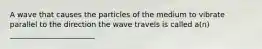 A wave that causes the particles of the medium to vibrate parallel to the direction the wave travels is called a(n) _______________________