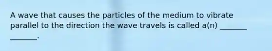 A wave that causes the particles of the medium to vibrate parallel to the direction the wave travels is called a(n) _______ _______.