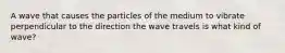 A wave that causes the particles of the medium to vibrate perpendicular to the direction the wave travels is what kind of wave?