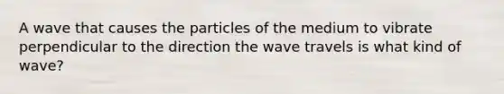 A wave that causes the particles of the medium to vibrate perpendicular to the direction the wave travels is what kind of wave?