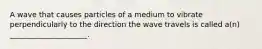 A wave that causes particles of a medium to vibrate perpendicularly to the direction the wave travels is called a(n) _____________________.