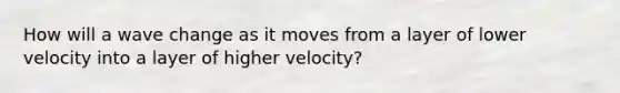 How will a wave change as it moves from a layer of lower velocity into a layer of higher velocity?