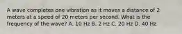A wave completes one vibration as it moves a distance of 2 meters at a speed of 20 meters per second. What is the frequency of the wave? A. 10 Hz B. 2 Hz C. 20 Hz D. 40 Hz