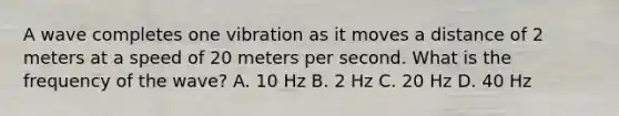 A wave completes one vibration as it moves a distance of 2 meters at a speed of 20 meters per second. What is the frequency of the wave? A. 10 Hz B. 2 Hz C. 20 Hz D. 40 Hz