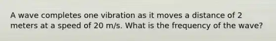 A wave completes one vibration as it moves a distance of 2 meters at a speed of 20 m/s. What is the frequency of the wave?