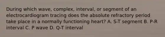 During which wave, complex, interval, or segment of an electrocardiogram tracing does the absolute refractory period take place in a normally functioning heart? A. S-T segment B. P-R interval C. P wave D. Q-T interval