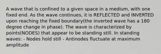 A wave that is confined to a given space in a medium, with one fixed end. As the wave continues, it is REFLECTED and INVERTED upon reaching the fixed boundary(the inverted wave has a 180 degree change in phase). The wave is characterized by points(NODES) that appear to be standing still. In standing waves: - Nodes hold still - Antinodes fluctuate at maximum amplitude