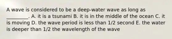 A wave is considered to be a deep-water wave as long as _________. A. it is a tsunami B. it is in the middle of the ocean C. it is moving D. the wave period is less than 1/2 second E. the water is deeper than 1/2 the wavelength of the wave