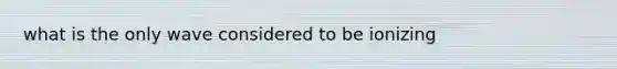 what is the only wave considered to be ionizing
