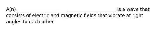 A(n) _____________________ _____________________ is a wave that consists of electric and magnetic fields that vibrate at right angles to each other.