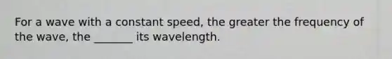 For a wave with a constant speed, the greater the frequency of the wave, the _______ its wavelength.