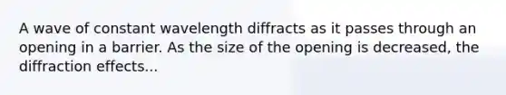 A wave of constant wavelength diffracts as it passes through an opening in a barrier. As the size of the opening is decreased, the diffraction effects...