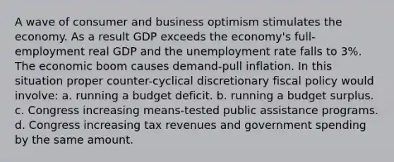 A wave of consumer and business optimism stimulates the economy. As a result GDP exceeds the economy's full-employment real GDP and the unemployment rate falls to 3%. The economic boom causes demand-pull inflation. In this situation proper counter-cyclical discretionary fiscal policy would involve: a. running a budget deficit. b. running a budget surplus. c. Congress increasing means-tested public assistance programs. d. Congress increasing tax revenues and government spending by the same amount.