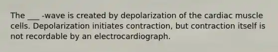 The ___ -wave is created by depolarization of the cardiac muscle cells. Depolarization initiates contraction, but contraction itself is not recordable by an electrocardiograph.