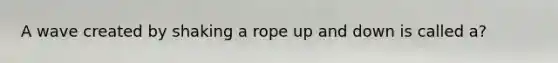 A wave created by shaking a rope up and down is called a?