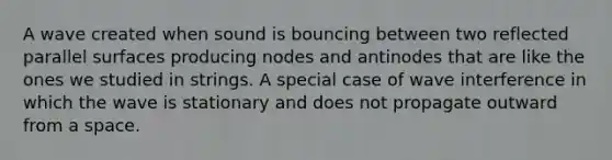 A wave created when sound is bouncing between two reflected parallel surfaces producing nodes and antinodes that are like the ones we studied in strings. A special case of wave interference in which the wave is stationary and does not propagate outward from a space.