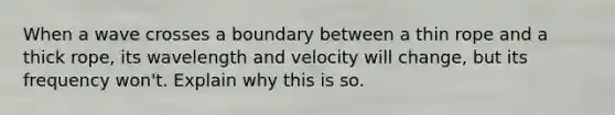 When a wave crosses a boundary between a thin rope and a thick rope, its wavelength and velocity will change, but its frequency won't. Explain why this is so.