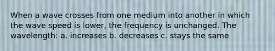 When a wave crosses from one medium into another in which the wave speed is lower, the frequency is unchanged. The wavelength: a. increases b. decreases c. stays the same