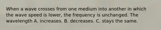 When a wave crosses from one medium into another in which the wave speed is lower, the frequency is unchanged. The wavelength A. increases. B. decreases. C. stays the same.