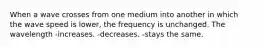 When a wave crosses from one medium into another in which the wave speed is lower, the frequency is unchanged. The wavelength -increases. -decreases. -stays the same.