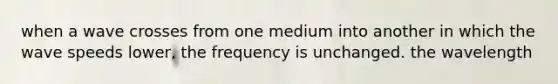 when a wave crosses from one medium into another in which the wave speeds lower, the frequency is unchanged. the wavelength