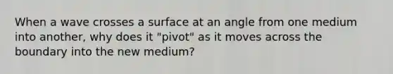 When a wave crosses a surface at an angle from one medium into another, why does it "pivot" as it moves across the boundary into the new medium?