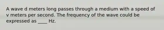 A wave d meters long passes through a medium with a speed of v meters per second. The frequency of the wave could be expressed as ____ Hz.