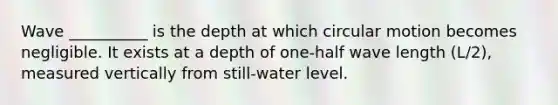 Wave __________ is the depth at which circular motion becomes negligible. It exists at a depth of one-half wave length (L/2), measured vertically from still-water level.