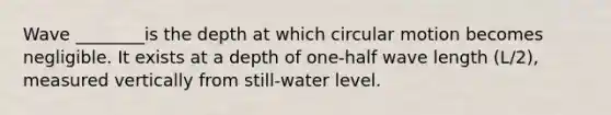 Wave ________is the depth at which circular motion becomes negligible. It exists at a depth of one-half wave length (L/2), measured vertically from still-water level.