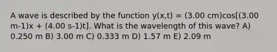 A wave is described by the function y(x,t) = (3.00 cm)cos[(3.00 m-1)x + (4.00 s-1)t]. What is the wavelength of this wave? A) 0.250 m B) 3.00 m C) 0.333 m D) 1.57 m E) 2.09 m