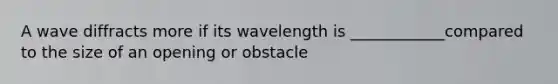 A wave diffracts more if its wavelength is ____________compared to the size of an opening or obstacle