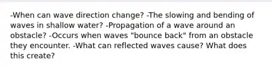 -When can wave direction change? -The slowing and bending of waves in shallow water? -Propagation of a wave around an obstacle? -Occurs when waves "bounce back" from an obstacle they encounter. -What can reflected waves cause? What does this create?