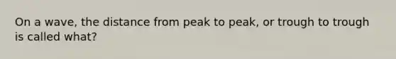 On a wave, the distance from peak to peak, or trough to trough is called what?