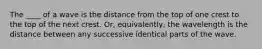 The ____ of a wave is the distance from the top of one crest to the top of the next crest. Or, equivalently, the wavelength is the distance between any successive identical parts of the wave.
