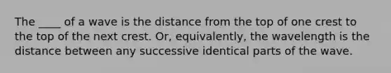 The ____ of a wave is the distance from the top of one crest to the top of the next crest. Or, equivalently, the wavelength is the distance between any successive identical parts of the wave.