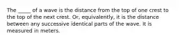 The _____ of a wave is the distance from the top of one crest to the top of the next crest. Or, equivalently, it is the distance between any successive identical parts of the wave. It is measured in meters.