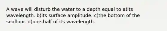 A wave will disturb the water to a depth equal to a)its wavelength. b)its surface amplitude. c)the bottom of the seafloor. d)one-half of its wavelength.