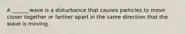 A ______ wave is a disturbance that causes particles to move closer together or farther apart in the same direction that the wave is moving.