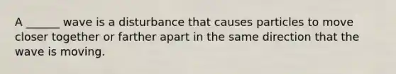 A ______ wave is a disturbance that causes particles to move closer together or farther apart in the same direction that the wave is moving.