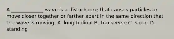 A _____________ wave is a disturbance that causes particles to move closer together or farther apart in the same direction that the wave is moving. A. longitudinal B. transverse C. shear D. standing