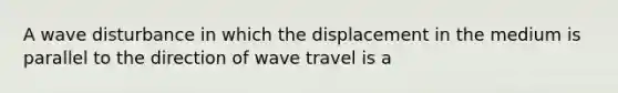 A wave disturbance in which the displacement in the medium is parallel to the direction of wave travel is a