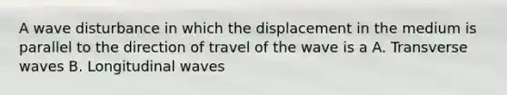 A wave disturbance in which the displacement in the medium is parallel to the direction of travel of the wave is a A. Transverse waves B. Longitudinal waves