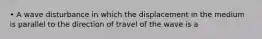 • A wave disturbance in which the displacement in the medium is parallel to the direction of travel of the wave is a