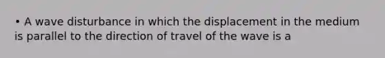 • A wave disturbance in which the displacement in the medium is parallel to the direction of travel of the wave is a