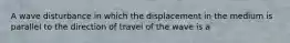 A wave disturbance in which the displacement in the medium is parallel to the direction of travel of the wave is a