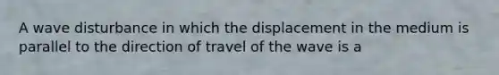 A wave disturbance in which the displacement in the medium is parallel to the direction of travel of the wave is a