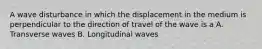 A wave disturbance in which the displacement in the medium is perpendicular to the direction of travel of the wave is a A. Transverse waves B. Longitudinal waves