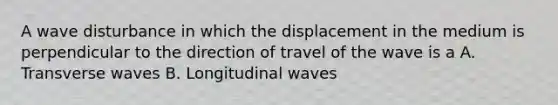 A wave disturbance in which the displacement in the medium is perpendicular to the direction of travel of the wave is a A. Transverse waves B. Longitudinal waves